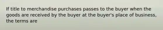 If title to merchandise purchases passes to the buyer when the goods are received by the buyer at the buyer's place of business, the terms are