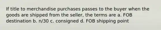 If title to merchandise purchases passes to the buyer when the goods are shipped from the seller, the terms are a. FOB destination b. n/30 c. consigned d. FOB shipping point