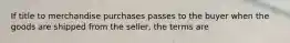 If title to merchandise purchases passes to the buyer when the goods are shipped from the seller, the terms are