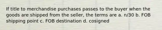 If title to merchandise purchases passes to the buyer when the goods are shipped from the seller, the terms are a. n/30 b. FOB shipping point c. FOB destination d. cosigned