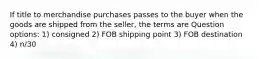 If title to merchandise purchases passes to the buyer when the goods are shipped from the seller, the terms are Question options: 1) consigned 2) FOB shipping point 3) FOB destination 4) n/30