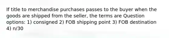 If title to merchandise purchases passes to the buyer when the goods are shipped from the seller, the terms are Question options: 1) consigned 2) FOB shipping point 3) FOB destination 4) n/30