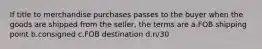 If title to merchandise purchases passes to the buyer when the goods are shipped from the seller, the terms are a.FOB shipping point b.consigned c.FOB destination d.n/30