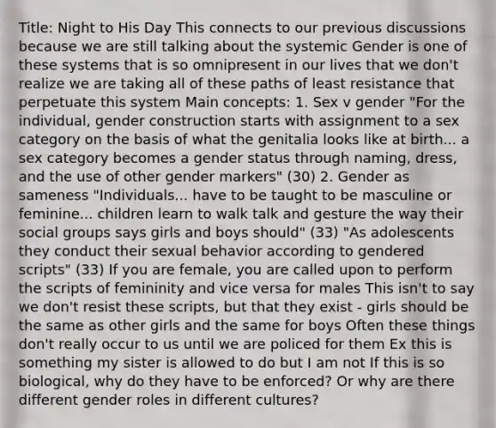 Title: Night to His Day This connects to our previous discussions because we are still talking about the systemic Gender is one of these systems that is so omnipresent in our lives that we don't realize we are taking all of these paths of least resistance that perpetuate this system Main concepts: 1. Sex v gender "For the individual, gender construction starts with assignment to a sex category on the basis of what the genitalia looks like at birth... a sex category becomes a gender status through naming, dress, and the use of other gender markers" (30) 2. Gender as sameness "Individuals... have to be taught to be masculine or feminine... children learn to walk talk and gesture the way their social groups says girls and boys should" (33) "As adolescents they conduct their sexual behavior according to gendered scripts" (33) If you are female, you are called upon to perform the scripts of femininity and vice versa for males This isn't to say we don't resist these scripts, but that they exist - girls should be the same as other girls and the same for boys Often these things don't really occur to us until we are policed for them Ex this is something my sister is allowed to do but I am not If this is so biological, why do they have to be enforced? Or why are there different gender roles in different cultures?