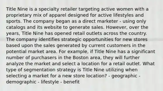 Title Nine is a specialty retailer targeting active women with a proprietary mix of apparel designed for active lifestyles and sports. The company began as a direct marketer - using only catalogs and its website to generate sales. However, over the years, Title Nine has opened retail outlets across the country. The company identifies strategic opportunities for new stores based upon the sales generated by current customers in the potential market area. For example, if Title Nine has a significant number of purchasers in the Boston area, they will further analyze the market and select a location for a retail outlet. What type of segmentation strategy is Title Nine utilizing when selecting a market for a new store location? - geographic - demographic - lifestyle - benefit