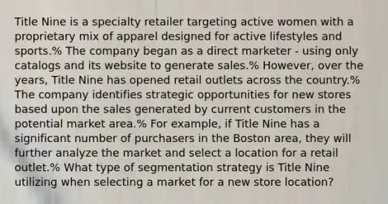 Title Nine is a specialty retailer targeting active women with a proprietary mix of apparel designed for active lifestyles and sports.% The company began as a direct marketer - using only catalogs and its website to generate sales.% However, over the years, Title Nine has opened retail outlets across the country.% The company identifies strategic opportunities for new stores based upon the sales generated by current customers in the potential market area.% For example, if Title Nine has a significant number of purchasers in the Boston area, they will further analyze the market and select a location for a retail outlet.% What type of segmentation strategy is Title Nine utilizing when selecting a market for a new store location?