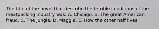 The title of the novel that describe the terrible conditions of the meatpacking industry was: A. Chicago. B. The great American fraud. C. The jungle. D. Maggie. E. How the other half lives