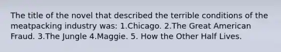 The title of the novel that described the terrible conditions of the meatpacking industry was: 1.Chicago. 2.The Great American Fraud. 3.The Jungle 4.Maggie. 5. How the Other Half Lives.