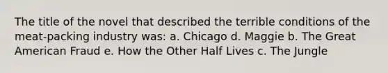 The title of the novel that described the terrible conditions of the meat-packing industry was: a. Chicago d. Maggie b. The Great American Fraud e. How the Other Half Lives c. The Jungle