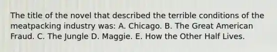 The title of the novel that described the terrible conditions of the meatpacking industry was: A. Chicago. B. The Great American Fraud. C. The Jungle D. Maggie. E. How the Other Half Lives.