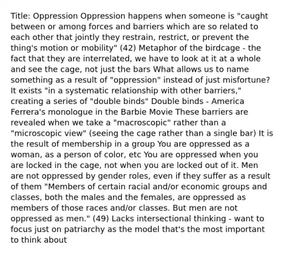 Title: Oppression Oppression happens when someone is "caught between or among forces and barriers which are so related to each other that jointly they restrain, restrict, or prevent the thing's motion or mobility" (42) Metaphor of the birdcage - the fact that they are interrelated, we have to look at it at a whole and see the cage, not just the bars What allows us to name something as a result of "oppression" instead of just misfortune? It exists "in a systematic relationship with other barriers," creating a series of "double binds" Double binds - America Ferrera's monologue in the Barbie Movie These barriers are revealed when we take a "macroscopic" rather than a "microscopic view" (seeing the cage rather than a single bar) It is the result of membership in a group You are oppressed as a woman, as a person of color, etc You are oppressed when you are locked in the cage, not when you are locked out of it. Men are not oppressed by gender roles, even if they suffer as a result of them "Members of certain racial and/or economic groups and classes, both the males and the females, are oppressed as members of those races and/or classes. But men are not oppressed as men." (49) Lacks intersectional thinking - want to focus just on patriarchy as the model that's the most important to think about