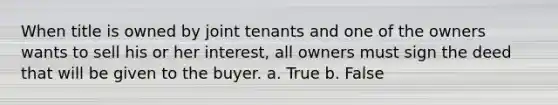 When title is owned by joint tenants and one of the owners wants to sell his or her interest, all owners must sign the deed that will be given to the buyer. a. True b. False