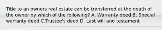 Title to an owners real estate can be transferred at the death of the owner by which of the following? A. Warranty deed B. Special warranty deed C.Trustee's deed D. Last will and testament