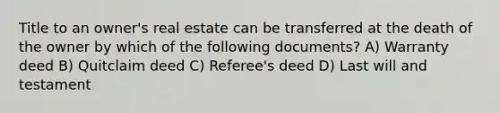 Title to an owner's real estate can be transferred at the death of the owner by which of the following documents? A) Warranty deed B) Quitclaim deed C) Referee's deed D) Last will and testament