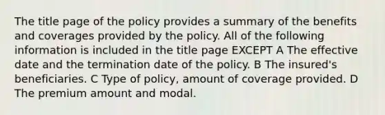 The title page of the policy provides a summary of the benefits and coverages provided by the policy. All of the following information is included in the title page EXCEPT A The effective date and the termination date of the policy. B The insured's beneficiaries. C Type of policy, amount of coverage provided. D The premium amount and modal.