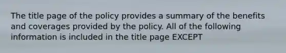 The title page of the policy provides a summary of the benefits and coverages provided by the policy. All of the following information is included in the title page EXCEPT