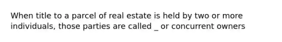 When title to a parcel of real estate is held by two or more individuals, those parties are called _ or concurrent owners