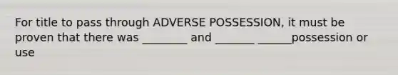 For title to pass through ADVERSE POSSESSION, it must be proven that there was ________ and _______ ______possession or use