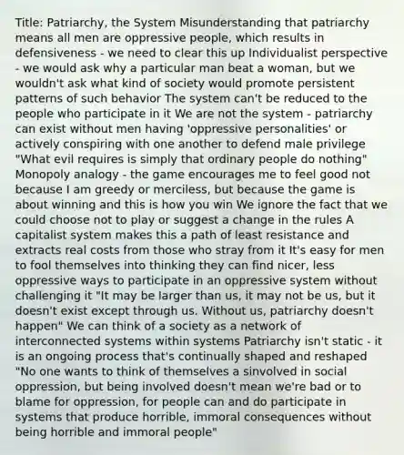 Title: Patriarchy, the System Misunderstanding that patriarchy means all men are oppressive people, which results in defensiveness - we need to clear this up Individualist perspective - we would ask why a particular man beat a woman, but we wouldn't ask what kind of society would promote persistent patterns of such behavior The system can't be reduced to the people who participate in it We are not the system - patriarchy can exist without men having 'oppressive personalities' or actively conspiring with one another to defend male privilege "What evil requires is simply that ordinary people do nothing" Monopoly analogy - the game encourages me to feel good not because I am greedy or merciless, but because the game is about winning and this is how you win We ignore the fact that we could choose not to play or suggest a change in the rules A capitalist system makes this a path of least resistance and extracts real costs from those who stray from it It's easy for men to fool themselves into thinking they can find nicer, less oppressive ways to participate in an oppressive system without challenging it "It may be larger than us, it may not be us, but it doesn't exist except through us. Without us, patriarchy doesn't happen" We can think of a society as a network of interconnected systems within systems Patriarchy isn't static - it is an ongoing process that's continually shaped and reshaped "No one wants to think of themselves a sinvolved in social oppression, but being involved doesn't mean we're bad or to blame for oppression, for people can and do participate in systems that produce horrible, immoral consequences without being horrible and immoral people"