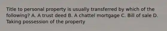 Title to personal property is usually transferred by which of the following? A. A trust deed B. A chattel mortgage C. Bill of sale D. Taking possession of the property