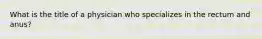 What is the title of a physician who specializes in the rectum and​ anus?