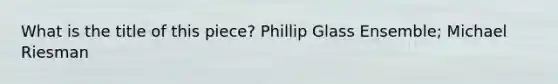 What is the title of this piece? Phillip Glass Ensemble; Michael Riesman