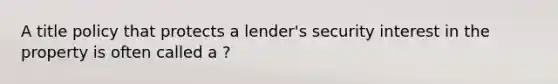 A title policy that protects a lender's security interest in the property is often called a ?