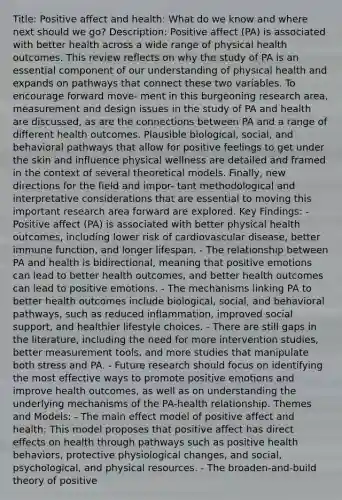 Title: Positive affect and health: What do we know and where next should we go? Description: Positive affect (PA) is associated with better health across a wide range of physical health outcomes. This review reflects on why the study of PA is an essential component of our understanding of physical health and expands on pathways that connect these two variables. To encourage forward move- ment in this burgeoning research area, measurement and design issues in the study of PA and health are discussed, as are the connections between PA and a range of different health outcomes. Plausible biological, social, and behavioral pathways that allow for positive feelings to get under the skin and influence physical wellness are detailed and framed in the context of several theoretical models. Finally, new directions for the field and impor- tant methodological and interpretative considerations that are essential to moving this important research area forward are explored. Key Findings: - Positive affect (PA) is associated with better physical health outcomes, including lower risk of cardiovascular disease, better immune function, and longer lifespan. - The relationship between PA and health is bidirectional, meaning that positive emotions can lead to better health outcomes, and better health outcomes can lead to positive emotions. - The mechanisms linking PA to better health outcomes include biological, social, and behavioral pathways, such as reduced inflammation, improved social support, and healthier lifestyle choices. - There are still gaps in the literature, including the need for more intervention studies, better measurement tools, and more studies that manipulate both stress and PA. - Future research should focus on identifying the most effective ways to promote positive emotions and improve health outcomes, as well as on understanding the underlying mechanisms of the PA-health relationship. Themes and Models: - The main effect model of positive affect and health: This model proposes that positive affect has direct effects on health through pathways such as positive health behaviors, protective physiological changes, and social, psychological, and physical resources. - The broaden-and-build theory of positive