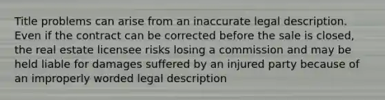 Title problems can arise from an inaccurate legal description. Even if the contract can be corrected before the sale is closed, the real estate licensee risks losing a commission and may be held liable for damages suffered by an injured party because of an improperly worded legal description