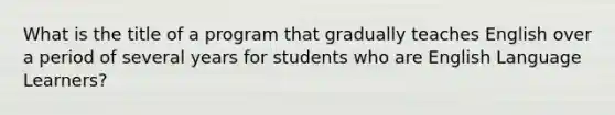 What is the title of a program that gradually teaches English over a period of several years for students who are English Language Learners?