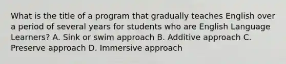 What is the title of a program that gradually teaches English over a period of several years for students who are English Language Learners? A. Sink or swim approach B. Additive approach C. Preserve approach D. Immersive approach