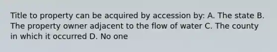 Title to property can be acquired by accession by: A. The state B. The property owner adjacent to the flow of water C. The county in which it occurred D. No one