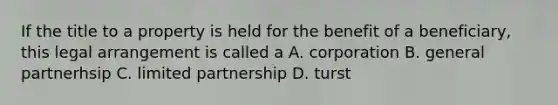 If the title to a property is held for the benefit of a beneficiary, this legal arrangement is called a A. corporation B. general partnerhsip C. limited partnership D. turst