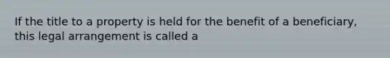 If the title to a property is held for the benefit of a beneficiary, this legal arrangement is called a