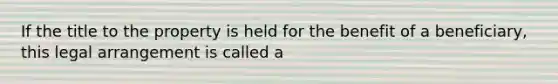 If the title to the property is held for the benefit of a beneficiary, this legal arrangement is called a