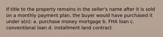 If title to the property remains in the seller's name after it is sold on a monthly payment plan, the buyer would have purchased it under a(n): a. purchase money mortgage b. FHA loan c. conventional loan d. installment land contract