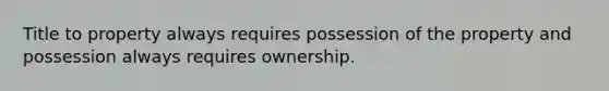 Title to property always requires possession of the property and possession always requires ownership.