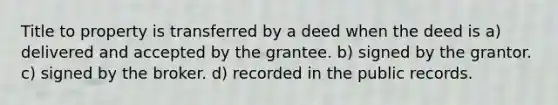 Title to property is transferred by a deed when the deed is a) delivered and accepted by the grantee. b) signed by the grantor. c) signed by the broker. d) recorded in the public records.