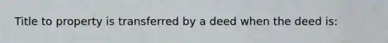 Title to property is transferred by a deed when the deed is: