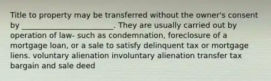 Title to property may be transferred without the owner's consent by ________________________. They are usually carried out by operation of law- such as condemnation, foreclosure of a mortgage loan, or a sale to satisfy delinquent tax or mortgage liens. voluntary alienation involuntary alienation transfer tax bargain and sale deed