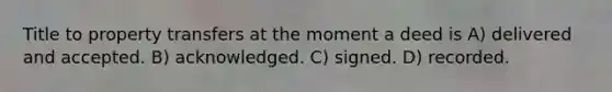 Title to property transfers at the moment a deed is A) delivered and accepted. B) acknowledged. C) signed. D) recorded.
