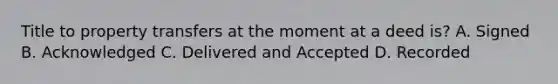Title to property transfers at the moment at a deed is? A. Signed B. Acknowledged C. Delivered and Accepted D. Recorded