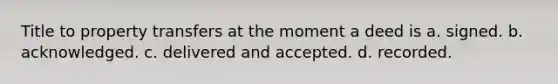 Title to property transfers at the moment a deed is a. signed. b. acknowledged. c. delivered and accepted. d. recorded.