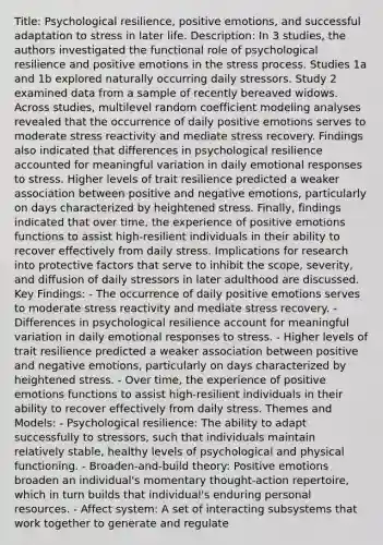 Title: Psychological resilience, positive emotions, and successful adaptation to stress in later life. Description: In 3 studies, the authors investigated the functional role of psychological resilience and positive emotions in the stress process. Studies 1a and 1b explored naturally occurring daily stressors. Study 2 examined data from a sample of recently bereaved widows. Across studies, multilevel random coefficient modeling analyses revealed that the occurrence of daily positive emotions serves to moderate stress reactivity and mediate stress recovery. Findings also indicated that differences in psychological resilience accounted for meaningful variation in daily emotional responses to stress. Higher levels of trait resilience predicted a weaker association between positive and negative emotions, particularly on days characterized by heightened stress. Finally, findings indicated that over time, the experience of positive emotions functions to assist high-resilient individuals in their ability to recover effectively from daily stress. Implications for research into protective factors that serve to inhibit the scope, severity, and diffusion of daily stressors in later adulthood are discussed. Key Findings: - The occurrence of daily positive emotions serves to moderate stress reactivity and mediate stress recovery. - Differences in psychological resilience account for meaningful variation in daily emotional responses to stress. - Higher levels of trait resilience predicted a weaker association between positive and negative emotions, particularly on days characterized by heightened stress. - Over time, the experience of positive emotions functions to assist high-resilient individuals in their ability to recover effectively from daily stress. Themes and Models: - Psychological resilience: The ability to adapt successfully to stressors, such that individuals maintain relatively stable, healthy levels of psychological and physical functioning. - Broaden-and-build theory: Positive emotions broaden an individual's momentary thought-action repertoire, which in turn builds that individual's enduring personal resources. - Affect system: A set of interacting subsystems that work together to generate and regulate