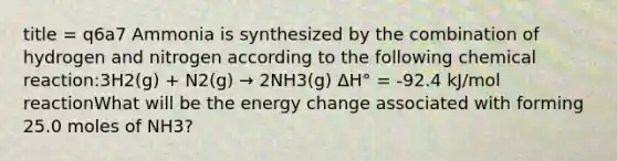 title = q6a7 Ammonia is synthesized by the combination of hydrogen and nitrogen according to the following chemical reaction:3H2(g) + N2(g) → 2NH3(g) ΔH° = -92.4 kJ/mol reactionWhat will be the energy change associated with forming 25.0 moles of NH3?