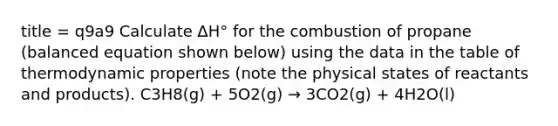 title = q9a9 Calculate ∆H° for the combustion of propane (balanced equation shown below) using the data in the table of thermodynamic properties (note the physical states of reactants and products). C3H8(g) + 5O2(g) → 3CO2(g) + 4H2O(l)