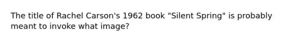 The title of Rachel Carson's 1962 book "Silent Spring" is probably meant to invoke what image?