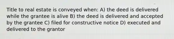 Title to real estate is conveyed when: A) the deed is delivered while the grantee is alive B) the deed is delivered and accepted by the grantee C) filed for constructive notice D) executed and delivered to the grantor