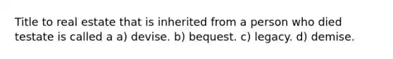 Title to real estate that is inherited from a person who died testate is called a a) devise. b) bequest. c) legacy. d) demise.