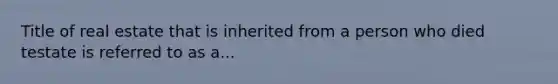 Title of real estate that is inherited from a person who died testate is referred to as a...